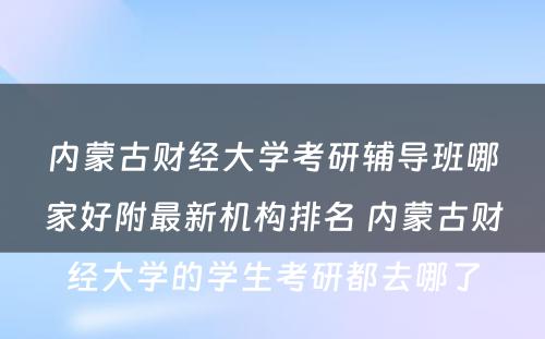 内蒙古财经大学考研辅导班哪家好附最新机构排名 内蒙古财经大学的学生考研都去哪了