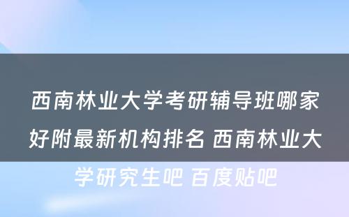 西南林业大学考研辅导班哪家好附最新机构排名 西南林业大学研究生吧 百度贴吧