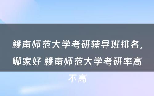 赣南师范大学考研辅导班排名，哪家好 赣南师范大学考研率高不高