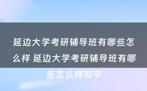 延边大学考研辅导班有哪些怎么样 延边大学考研辅导班有哪些怎么样知乎