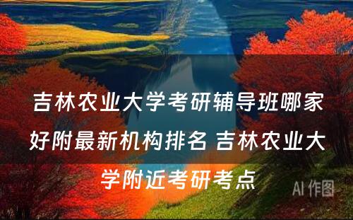 吉林农业大学考研辅导班哪家好附最新机构排名 吉林农业大学附近考研考点