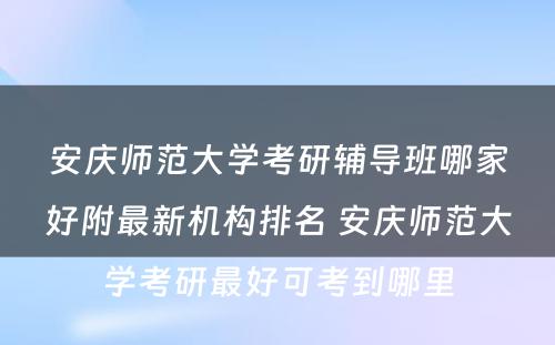 安庆师范大学考研辅导班哪家好附最新机构排名 安庆师范大学考研最好可考到哪里