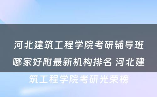 河北建筑工程学院考研辅导班哪家好附最新机构排名 河北建筑工程学院考研光荣榜