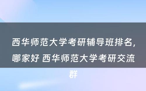 西华师范大学考研辅导班排名，哪家好 西华师范大学考研交流群