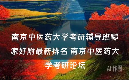 南京中医药大学考研辅导班哪家好附最新排名 南京中医药大学考研论坛