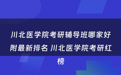 川北医学院考研辅导班哪家好附最新排名 川北医学院考研红榜