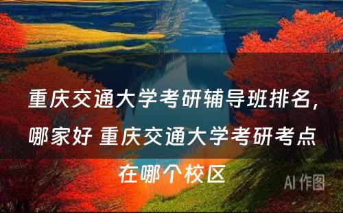 重庆交通大学考研辅导班排名，哪家好 重庆交通大学考研考点在哪个校区