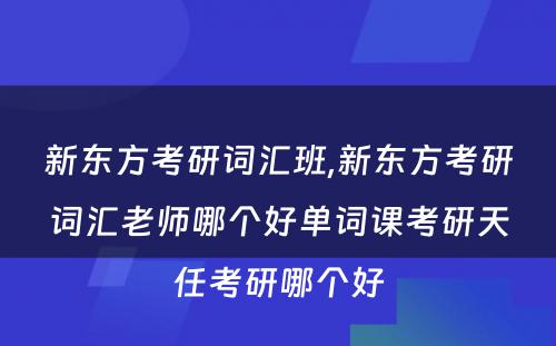 新东方考研词汇班,新东方考研词汇老师哪个好单词课考研天任考研哪个好