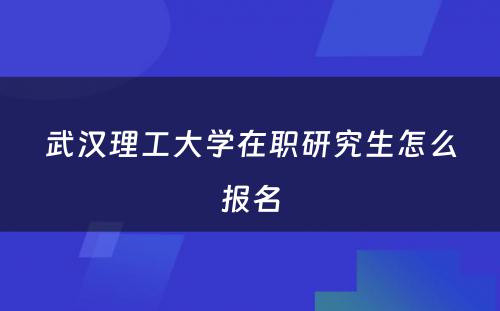 武汉理工大学在职研究生怎么报名