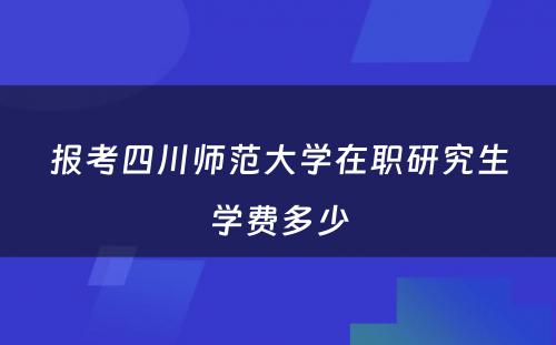 报考四川师范大学在职研究生学费多少