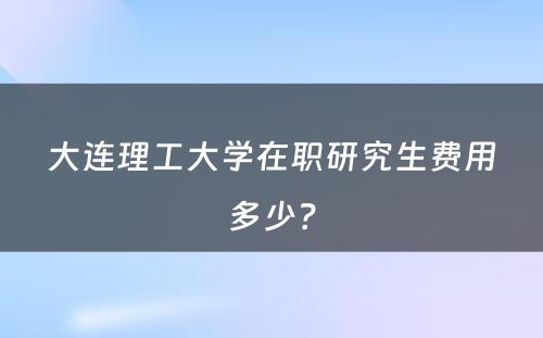 大连理工大学在职研究生费用多少？