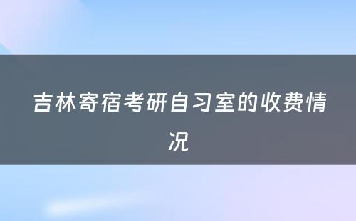 吉林寄宿考研自习室的收费情况