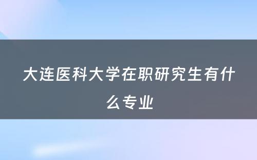 大连医科大学在职研究生有什么专业