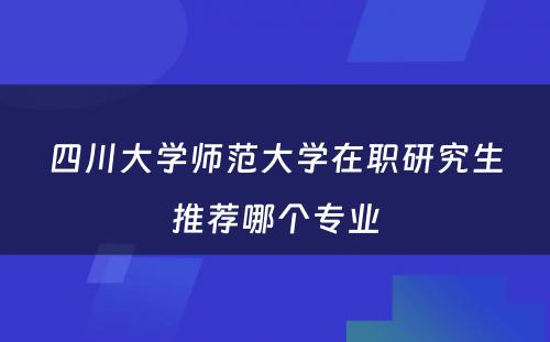 四川大学师范大学在职研究生推荐哪个专业