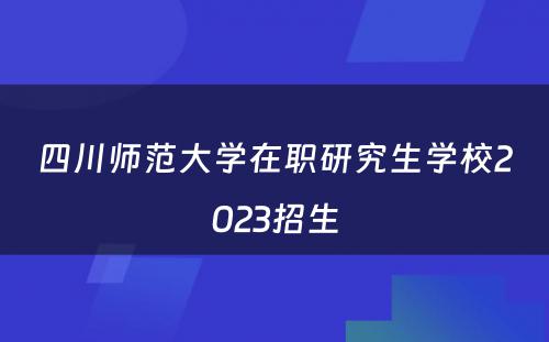 四川师范大学在职研究生学校2023招生