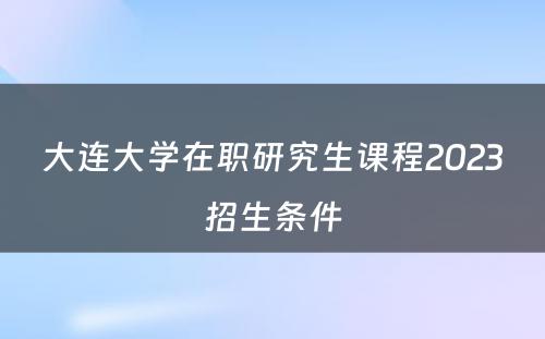 大连大学在职研究生课程2023招生条件