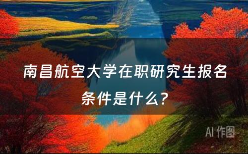 南昌航空大学在职研究生报名条件是什么？