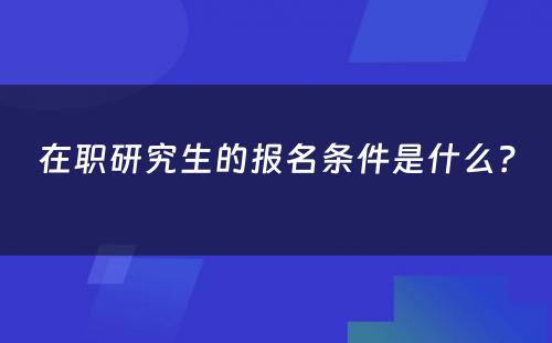 在职研究生的报名条件是什么？