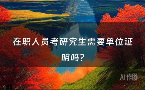 在职人员考研究生需要单位证明吗？