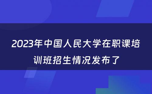 2023年中国人民大学在职课培训班招生情况发布了