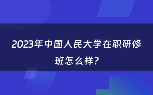 2023年中国人民大学在职研修班怎么样？