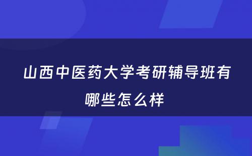 山西中医药大学考研辅导班有哪些怎么样 