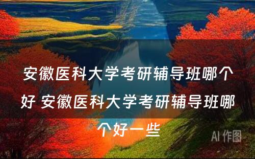 安徽医科大学考研辅导班哪个好 安徽医科大学考研辅导班哪个好一些