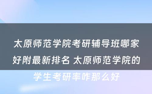 太原师范学院考研辅导班哪家好附最新排名 太原师范学院的学生考研率咋那么好