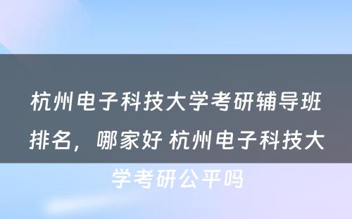 杭州电子科技大学考研辅导班排名，哪家好 杭州电子科技大学考研公平吗