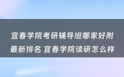 宜春学院考研辅导班哪家好附最新排名 宜春学院读研怎么样