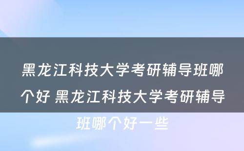 黑龙江科技大学考研辅导班哪个好 黑龙江科技大学考研辅导班哪个好一些