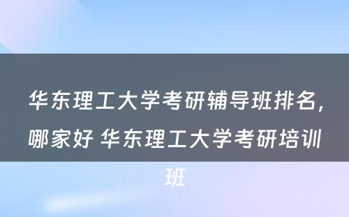 华东理工大学考研辅导班排名，哪家好 华东理工大学考研培训班