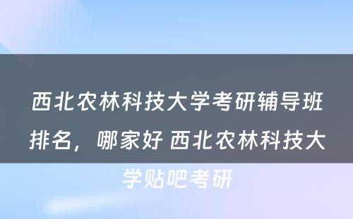 西北农林科技大学考研辅导班排名，哪家好 西北农林科技大学贴吧考研