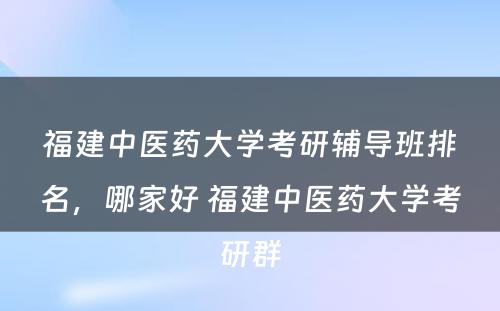 福建中医药大学考研辅导班排名，哪家好 福建中医药大学考研群