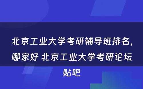 北京工业大学考研辅导班排名，哪家好 北京工业大学考研论坛贴吧