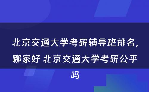 北京交通大学考研辅导班排名，哪家好 北京交通大学考研公平吗