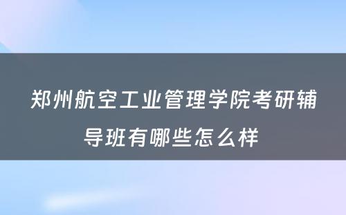 郑州航空工业管理学院考研辅导班有哪些怎么样 