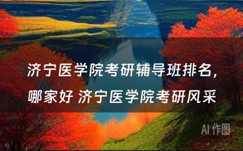 济宁医学院考研辅导班排名，哪家好 济宁医学院考研风采