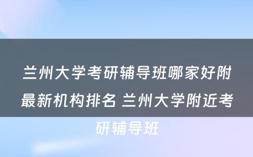 兰州大学考研辅导班哪家好附最新机构排名 兰州大学附近考研辅导班