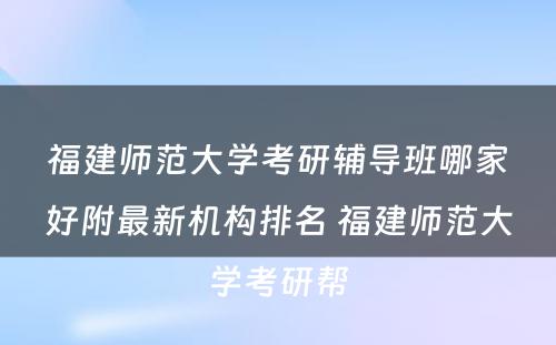 福建师范大学考研辅导班哪家好附最新机构排名 福建师范大学考研帮