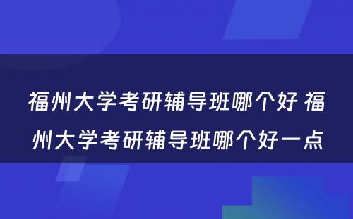 福州大学考研辅导班哪个好 福州大学考研辅导班哪个好一点