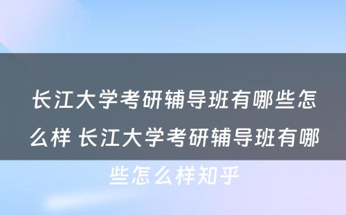 长江大学考研辅导班有哪些怎么样 长江大学考研辅导班有哪些怎么样知乎