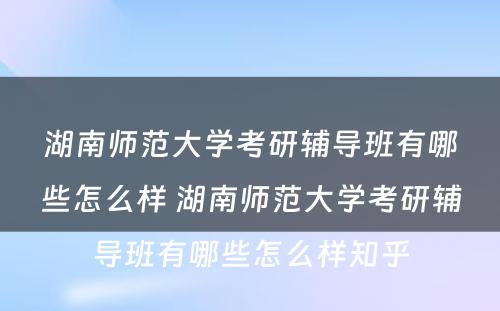 湖南师范大学考研辅导班有哪些怎么样 湖南师范大学考研辅导班有哪些怎么样知乎