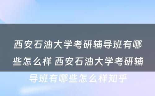 西安石油大学考研辅导班有哪些怎么样 西安石油大学考研辅导班有哪些怎么样知乎