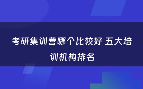 考研集训营哪个比较好 五大培训机构排名