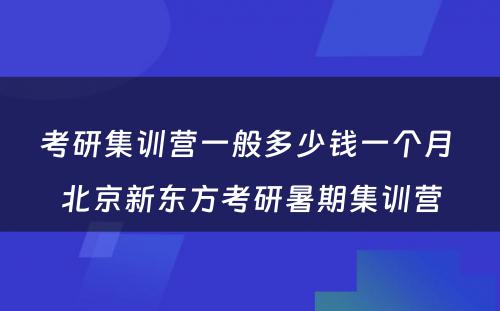 考研集训营一般多少钱一个月 北京新东方考研暑期集训营