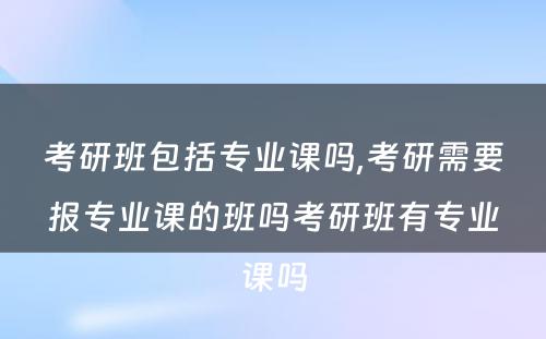 考研班包括专业课吗,考研需要报专业课的班吗考研班有专业课吗