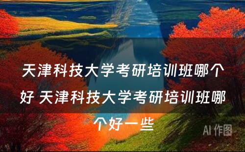 天津科技大学考研培训班哪个好 天津科技大学考研培训班哪个好一些