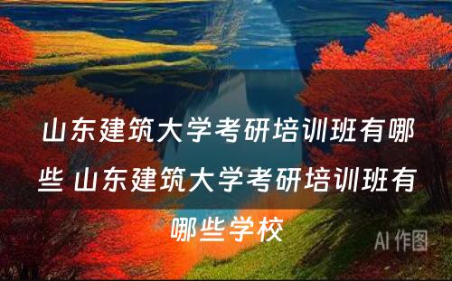 山东建筑大学考研培训班有哪些 山东建筑大学考研培训班有哪些学校