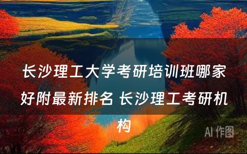 长沙理工大学考研培训班哪家好附最新排名 长沙理工考研机构